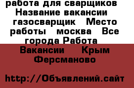 работа для сварщиков › Название вакансии ­ газосварщик › Место работы ­ москва - Все города Работа » Вакансии   . Крым,Ферсманово